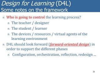 Design for Learning (D4L)
Some notes on the framework
26
n Who is going to control the learning process?
n The teacher / designer
n The student / learner
n The devices / resources / virtual agents of the
learning environment
n D4L should look forward (forward-oriented design) in
order to support the different phases
n Configuration, orchestration, reflection, redesign ...
 