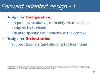 Forward oriented design - I
27
n Design for Configuration:
n Prepare, particularize, or modify what had been
designed beforehand
n Adapt to specific requirements of the context
n Design for Orchestration
n Support teachers (and students) at learn time
Y. Dimitriadis, P. Goodyear, “Forward-oriented design for learning: Illustrating the approach”, Research in Learning Technology
Supplement (2013), 21: 20290 - http://dx.doi.org/10.3402/rlt.v21i0.20290
 
