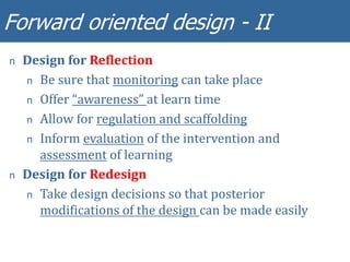 Forward oriented design - II
n Design for Reflection
n Be sure that monitoring can take place
n Offer “awareness” at learn time
n Allow for regulation and scaffolding
n Inform evaluation of the intervention and
assessment of learning
n Design for Redesign
n Take design decisions so that posterior
modifications of the design can be made easily
 