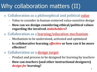 Why collaboration matters (II)
n Collaboration as a philosophical and political value
– Value to consider in human-centered value-sensitive design
– How can we design considering ethical/political values
regarding the involved stakeholders?
n Collaboration as a learning/education mechanism
– Mechanism to be understood, activated and optimized
– Is collaborative learning effective or how can it be more
effective?
n Collaboration as a design target
– Product and process to be designed for learning by teachers
– How can teachers (and other instructional designers)
design for learning?
3
 