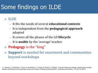 n ILDE
– It fits the needs of several educational contexts
– It is independent from the pedagogical approach
adopted
– It covers all the phases of the LD lifecycle
– It is usable by the ‘average’ teacher
n Pedagogy is the “king”
n Support is needed for enactment and communities
beyond workshops
Some METIS findings
Some findings on ILDE
J. I. Asensio, Y. Dimitriadis, F. Pozzi, D. Hernández, L.P. Prieto, D. Persico, S. Villagrá, “Towards Teaching as Design: exploring the interplay
between full lifecycle Learning Design tooling and Teacher Professional Development”. Computers & Education, 114, 92-116 (2017).
 