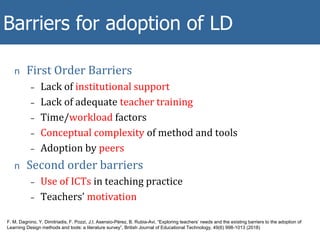 n First Order Barriers
– Lack of institutional support
– Lack of adequate teacher training
– Time/workload factors
– Conceptual complexity of method and tools
– Adoption by peers
n Second order barriers
– Use of ICTs in teaching practice
– Teachers’ motivation
Some METIS findings
Barriers for adoption of LD
F. M. Dagnino, Y. Dimitriadis, F. Pozzi, J.I. Asensio-Pérez, B. Rubia-Avi, “Exploring teachers’ needs and the existing barriers to the adoption of
Learning Design methods and tools: a literature survey”, British Journal of Educational Technology, 49(6) 998-1013 (2018)
 