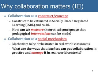Why collaboration matters (III)
n Collaboration as a construct/concept
– Construct to be estimated in Socially Shared Regulated
Learning (SSRL) and co-RL
– How can we measure theoretical concepts so that
pedagogical interventions can be made?
n Collaboration as a social mechanism
– Mechanism to be orchestrated in real-world classrooms
– What are the ways that teachers can put collaboration in
practice and manage it in real-world contexts?
4
 