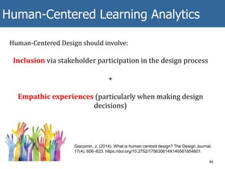 Human-Centered Learning Analytics
46
Human-Centered Design should involve:
Inclusion via stakeholder participation in the design process
+
Empathic experiences (particularly when making design
decisions)
Giacomin, J. (2014). What is human centred design? The Design Journal,
17(4), 606–623. https://doi.org/10.2752/175630614X140561854801.
 