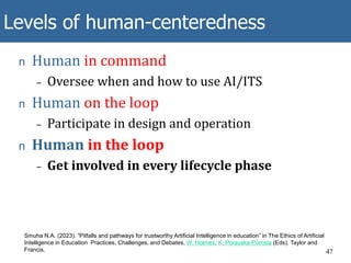 Levels of human-centeredness
47
Smuha N.A. (2023). “Pitfalls and pathways for trustworthy Artificial Intelligence in education” in The Ethics of Artificial
Intelligence in Education Practices, Challenges, and Debates, W. Holmes, K. Porayska-Pomsta (Eds). Taylor and
Francis.
n Human in command
– Oversee when and how to use AI/ITS
n Human on the loop
– Participate in design and operation
n Human in the loop
– Get involved in every lifecycle phase
 