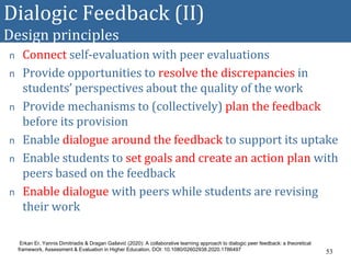 Dialogic Feedback (II)
Design principles
n Connect self-evaluation with peer evaluations
n Provide opportunities to resolve the discrepancies in
students’ perspectives about the quality of the work
n Provide mechanisms to (collectively) plan the feedback
before its provision
n Enable dialogue around the feedback to support its uptake
n Enable students to set goals and create an action plan with
peers based on the feedback
n Enable dialogue with peers while students are revising
their work
53
Erkan Er, Yannis Dimitriadis & Dragan Gašević (2020): A collaborative learning approach to dialogic peer feedback: a theoretical
framework, Assessment & Evaluation in Higher Education, DOI: 10.1080/02602938.2020.1786497
 