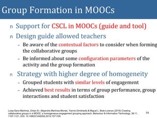 Group Formation in MOOCs
n Support for CSCL in MOOCs (guide and tool)
n Design guide allowed teachers
– Be aware of the contextual factors to consider when forming
the collaborative groups
– Be informed about some configuration parameters of the
activity and the group formation
n Strategy with higher degree of homogeneity
– Grouped students with similar levels of engagement
– Achieved best results in terms of group performance, group
interactions and student satisfaction
59
Luisa Sanz-Martínez, Erkan Er, Alejandra Martínez-Monés, Yannis Dimitriadis & Miguel L. Bote-Lorenzo (2019) Creating
collaborative groups in a MOOC: a homogeneous engagement grouping approach, Behaviour & Information Technology, 38:11,
1107-1121, DOI: 10.1080/0144929X.2019.1571109
 