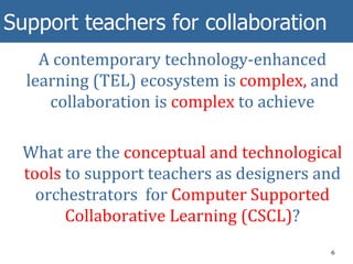 Support teachers for collaboration
A contemporary technology-enhanced
learning (TEL) ecosystem is complex, and
collaboration is complex to achieve
What are the conceptual and technological
tools to support teachers as designers and
orchestrators for Computer Supported
Collaborative Learning (CSCL)?
6
 
