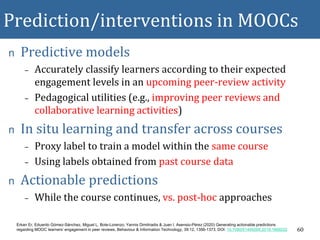 Prediction/interventions in MOOCs
n Predictive models
– Accurately classify learners according to their expected
engagement levels in an upcoming peer-review activity
– Pedagogical utilities (e.g., improving peer reviews and
collaborative learning activities)
n In situ learning and transfer across courses
– Proxy label to train a model within the same course
– Using labels obtained from past course data
n Actionable predictions
– While the course continues, vs. post-hoc approaches
60
Erkan Er, Eduardo Gómez-Sánchez, Miguel L. Bote-Lorenzo, Yannis Dimitriadis & Juan I. Asensio-Pérez (2020) Generating actionable predictions
regarding MOOC learners’ engagement in peer reviews, Behaviour & Information Technology, 39:12, 1356-1373, DOI: 10.1080/0144929X.2019.1669222
 