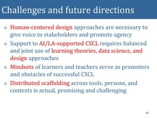 Challenges and future directions
n Human-centered design approaches are necessary to
give voice to stakeholders and promote agency
n Support to AI/LA-supported CSCL requires balanced
and joint use of learning theories, data science, and
design approaches
n Mindsets of learners and teachers serve as promoters
and obstacles of successful CSCL
n Distributed scaffolding across tools, persons, and
contexts is actual, promising and challenging
61
 