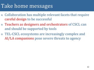 Take home messages
n Collaboration has multiple relevant facets that require
careful design to be successful
n Teachers as designers and orchestrators of CSCL can
and should be supported by tools
n TEL-CSCL ecosystems are increasingly complex and
AI/LA companions pose severe threats to agency
62
 