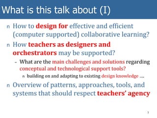 What is this talk about (I)
n How to design for effective and efficient
(computer supported) collaborative learning?
n How teachers as designers and
orchestrators may be supported?
– What are the main challenges and solutions regarding
conceptual and technological support tools?
n building on and adapting to existing design knowledge ….
n Overview of patterns, approaches, tools, and
systems that should respect teachers’ agency
7
 