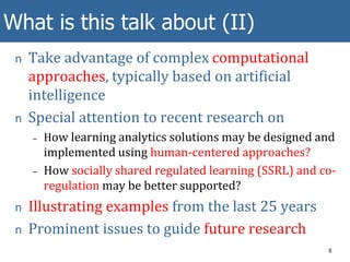 What is this talk about (II)
n Take advantage of complex computational
approaches, typically based on artificial
intelligence
n Special attention to recent research on
– How learning analytics solutions may be designed and
implemented using human-centered approaches?
– How socially shared regulated learning (SSRL) and co-
regulation may be better supported?
n Illustrating examples from the last 25 years
n Prominent issues to guide future research
8
 