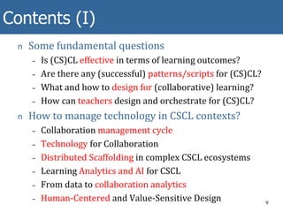 Contents (I)
n Some fundamental questions
– Is (CS)CL effective in terms of learning outcomes?
– Are there any (successful) patterns/scripts for (CS)CL?
– What and how to design for (collaborative) learning?
– How can teachers design and orchestrate for (CS)CL?
n How to manage technology in CSCL contexts?
– Collaboration management cycle
– Technology for Collaboration
– Distributed Scaffolding in complex CSCL ecosystems
– Learning Analytics and AI for CSCL
– From data to collaboration analytics
– Human-Centered and Value-Sensitive Design 9
 