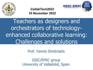 Teachers as designers and
orchestrators of technology-
enhanced collaborative learning:
Challenges and solutions
Prof. Yannis Dimitriadis
GSIC/EMIC group
University of Valladolid, Spain
CollabTech2022
10 November 2022
 