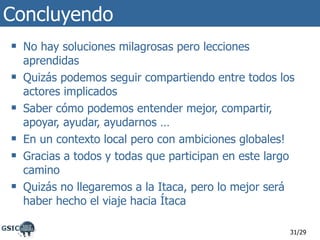 Concluyendo No hay soluciones milagrosas pero lecciones aprendidas Quizás podemos seguir compartiendo entre todos los actores implicados Saber cómo podemos entender mejor, compartir, apoyar, ayudar, ayudarnos … En un contexto local pero con ambiciones globales! Gracias a todos y todas que participan en este largo camino Quizás no llegaremos a la Itaca, pero lo mejor será haber hecho el viaje hacia Ítaca /29 
