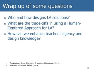 Wrap up of some questions
n Who and how designs LA solutions?
n What are the trade-offs in using a Human-
Centered Approach for LA?
n How can we enhance teachers’ agency and
design knowledge?
10
• Buckingham Shum, Ferguson, & Martinez-Maldonado (2019).
• Holstein, McLaren & Aleven (2019)
 