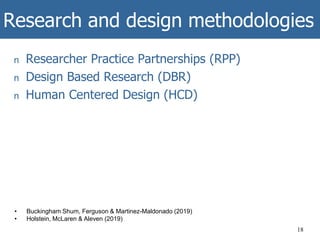 Research and design methodologies
n Researcher Practice Partnerships (RPP)
n Design Based Research (DBR)
n Human Centered Design (HCD)
18
• Buckingham Shum, Ferguson & Martinez-Maldonado (2019)
• Holstein, McLaren & Aleven (2019)
 