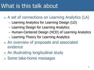 What is this talk about
n A set of connections on Learning Analytics (LA)
– Learning Analytics for Learning Design (LD)
– Learning Design for Learning Analytics
– Human-Centered Design (HCD) of Learning Analytics
– Learning Theory for Learning Analytics
n An overview of proposals and associated
evidence
n An illustrating longitudinal study
n Some take-home messages
2
 