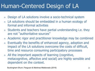 Human-Centered Design of LA
n Design of LA solutions involve a socio-technical system
n LA solutions should be embedded in a human ecology of
formal and informal activities
n Students and teachers have partial understanding i.e. they
are not “authoritative sources”
n Academic rigor and practitioner knowledge may be combined
n Eventually the benefits of enhanced agency, adoption and
impact of the LA solutions overcome the costs of difficult,
time and resource consuming participatory processes
n All the important aspects of learning (cognitive,
metacognitive, affective and social) are highly sensible and
dependent on the context.
21Buckingham Shum, Ferguson & Martinez-Maldonado (2019)
 