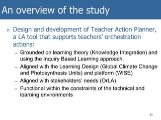 An overview of the study
n Design and development of Teacher Action Planner,
a LA tool that supports teachers’ orchestration
actions:
– Grounded on learning theory (Knowledge Integration) and
using the Inquiry Based Learning approach.
– Aligned with the Learning Design (Global Climate Change
and Photosynthesis Units) and platform (WISE)
– Aligned with stakeholders’ needs (OrLA)
– Functional within the constraints of the technical and
learning environments
23
 