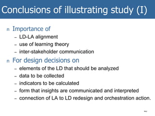 Conclusions of illustrating study (I)
40
n Importance of
– LD-LA alignment
– use of learning theory
– inter-stakeholder communication
n For design decisions on
– elements of the LD that should be analyzed
– data to be collected
– indicators to be calculated
– form that insights are communicated and interpreted
– connection of LA to LD redesign and orchestration action.
 