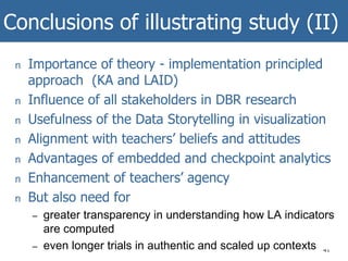 Conclusions of illustrating study (II)
41
n Importance of theory - implementation principled
approach (KA and LAID)
n Influence of all stakeholders in DBR research
n Usefulness of the Data Storytelling in visualization
n Alignment with teachers’ beliefs and attitudes
n Advantages of embedded and checkpoint analytics
n Enhancement of teachers’ agency
n But also need for
– greater transparency in understanding how LA indicators
are computed
– even longer trials in authentic and scaled up contexts
 