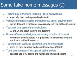 Some take-home messages (I)
n Technology-enhanced learning (TEL) ecosystems
– especially hard to design and orchestrate
n Various elements (social architectures, tasks, environment)
– can be designed in media-res in constantly evolving authentic context
n Teachers are essential stakeholders
– LD and LA are about learning and teaching
n Human-Centered design is necessary in spite of its cost
– Move from “demonstrators in a greenfield” to embedded tools and
practices in authentic contexts
n Teachers can work as designers and orchestrators
– based on their own tacit and explicit knowledge (TPACK)
n Tools are necessary to support stakeholders
– balanced use of AI agents and human expertise and actions
42
 