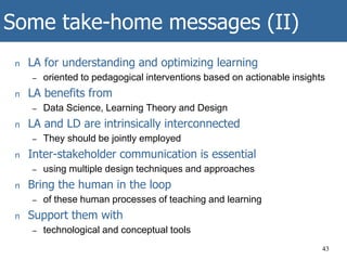 Some take-home messages (II)
n LA for understanding and optimizing learning
– oriented to pedagogical interventions based on actionable insights
n LA benefits from
– Data Science, Learning Theory and Design
n LA and LD are intrinsically interconnected
– They should be jointly employed
n Inter-stakeholder communication is essential
– using multiple design techniques and approaches
n Bring the human in the loop
– of these human processes of teaching and learning
n Support them with
– technological and conceptual tools
43
 