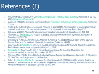 References (I)
n Mor, Dimitriadis, Köppe (2019), Hybrid Learning Spaces – Design, Data, Didactics, Workshop @ EC TEL
2019, https://hls-d3.iucc.ac.il/
n Luckin, R. (2010) Re-designing learning contexts: Technology-rich, learner-centred ecologies. Routledge,
London
n Prieto, L. P., Y. Dimitriadis, J. I. Asensio-Pérez, C. K. Looi (2015). “Orchestration in learning technology
research: evaluation of a conceptual framework”. In: Research in Learning Technology 23.0
n Dillenbourg (2013). “Design for classroom orchestration”, Computers & Education, 69: 485-492
n Roschelle, J., Dimitriadis, Y., Hoppe, U. (2013), Classroom Orchestration: Synthesis, Computers &
Education. 69:523-526
n Dillenbourg, P, Fox, A., Kirschner, C., Mitchell, J., Wirsing, M., (2013) Massive Open Online Courses:
Current State and Perspectives (Dagstuhl Perspectives Workshop 14112)
n Goodyear, P., Dimitriadis, Y. (2013), In medias res: reframing design for learning Research in Learning
Technology - special issue on Learning Design. 21, 2013.
n Dimitriadis, Y., Goodyear, P. (2013) Forward oriented design for learning: Illustrating the
approach Research in Learning Technology. 21, 2013.
n Sharples, Mike (2013). Shared Orchestration Within and Beyond the Classroom. Computers & Education.
69. 504-506. 10.1016/j.compedu.2013.04.014.
n Soller, A., Martínez-Monés, A., Jermann, P., Muehlenbrock, M. (2005) From Mirroring to Guiding: A
Review of the State of the Art Technology for Supporting Collaborative Learning International Journal of
Artificial Intelligence in Education (ijAIED). 15:261-290
44
 