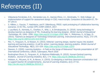 References (II)
n Villasclaras-Fernández, E.D., Hernández-Leo, D., Asensio-Pérez, J.I., Dimitriadis, Y.: Web Collage: an
implementation of support for assessment design in CSCL macro-scripts. Computers & Education 67, 79–
97 (2013)
n S. Håklev, L. Faucon, T. Hadzilacos, and P. Dillenbourg. FROG: rapid prototyping of collaborative learning
scenarios. In EC-TEL, number EPFL-CONF-230014, 2017.
n L Laurillard, D., Kennedy, E., Charlton, P., Wild, J., & Dimakopoulos, D. (2018). Using technology to
develop teachers as designers of TEL: Evaluating the learning designer. British Journal of Educational
Technology, 49, 1044– 1058. https://doi.org/10.1111/bjet.12697 Kali, Y., McKenney, S., & Sagy, O.
(2015). Teachers as Designers of Technology Enhanced Learning. Instructional science, 43(2), 173-179.
https://doi.org/10.1007/s11251-014-9343-4
n Mor, Y., Ferguson, R., & Wasson, B. (2015). Editorial: Learning design, teacher inquiry into student
learning and learning analytics: A call for action: Learning design, learning analytics. British Journal of
Educational Technology, 46(2), 221–229. https://doi.org/10.1111/bjet.12273
n Dawson, S. (2020). Learning Analytics – A Field on the Verge of Relevance? Keynote presentation at 10th
International Conference, LAK20, Cyberspace, March 2020
n Buckingham Shum, S., Ferguson, R., & Martinez-Maldonado, R. (2019). Human-Centred Learning
Analytics. Journal of Learning Analytics, 6(2), 1–9. https://doi.org/10.18608/jla.2019.62.1
n Holstein, K., McLaren, B. M., & Aleven, V. (2019). Co-designing a real-time classroom orchestration tool
to support teacher-AI complementarity. Journal of Learning Analytics, 6(2), 27–52.
http://dx.doi.org/10.18608/jla.2019.62.3
45
 
