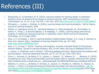 References (III)
n Mangaroska, K., & Giannakos, M. N. (2019). Learning analytics for learning design: A systematic
literature review of analytics-driven design to enhance learning. IEEE Transactions on Learning
Technologies, vol. 12, no. 4, pp. 516-534, 1 Oct.-Dec. 2019 https://doi.org/10.1109/TLT.2018.2868673
n McFayden, L., Lockyer, L, Rienties, B. (2020), Learning Design and Learning Analytics , Call for Papers,
Journal of Learning Analytics, 2020
n Pishtari, G., Rodríguez-Triana, M., Sarmiento‐Márquez, E., Pérez-Sanagustín, M., Ruiz-Calleja, A.,
Santos, P., Prieto, L. & Serrano-Iglesias, S. & Väljataga, T.. (2020). Learning design and learning
analytics in mobile and ubiquitous learning: A systematic review. British Journal of Educational
Technology. 10.1111/bjet.12944.
n Wise, A. F., & Vytasek, J. (2017). Learning Analytics Implementation Design. In C. Lang, G. Siemens, A.
Wise, & D. Gasevic (Eds.), Handbook of Learning Analytics (First, pp. 151–160).
https://doi.org/10.18608/hla17.013
n Wise, A. F., & Jung, Y. (2019). Teaching with Analytics: Towards a Situated Model of Instructional
Decision-Making. Journal of Learning Analytics, 6(2), 53–69. https://doi.org/10.18608/jla.2019.62.4
n L. Lockyer, E. Heathcote, and S. Dawson, “Informing pedagogical action: Aligning learning analytics with
learning design,” American Behavioral Scientist, vol. 57, no. 10, pp. 1439–1459, 2013.
n Corrin, L., Kennedy, G., de Barba, P. G., Lockyer, L., Gaševic´, D., Williams, D., . . . Bakharia, A. (2016).
Completing the Loop: Returning Meaningful Learning Analytic Data to Teachers. Retrieved from Sydney:
http://melbournecshe.unimelb.edu.au/__data/assets/pdf_file/0006/2083938/Loop_Handbook.pdfCorrin
n Bakharia, A., Corrin, L., de Barba, P, Kennedy, G., Gasevic, D., Moulder, R., Williams, D., Dawson, D.,
Lockyer, L. (2016). A conceptual framework linking learning design with learning analytics, LAK '16:
Proceedings of the Sixth International Conference on Learning Analytics & KnowledgeApril 2016 Pages
329–338https://doi.org/10.1145/2883851.2883944 46
 