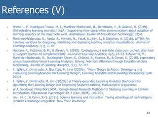 References (V)
n Prieto, L. P., Rodríguez-Triana, M. J., Martínez-Maldonado, R., Dimitriadis, Y., & Gašević, D. (2019).
Orchestrating learning analytics (OrLA): Supporting inter-stakeholder communication about adoption of
learning analytics at the classroom level. Australasian Journal of Educational Technology, 35(4).
n Martinez-Maldonado, R., Pardo, A., Mirriahi, N., Yacef, K., Kay, J., & Clayphan, A. (2016). LATUX: An
iterative workflow for designing, validating and deploying learning analytics visualisations. Journal of
Learning Analytics, 2(3), 9–39.
n Holstein, K., McLaren, B. M., & Aleven, V. (2019). Co-designing a real-time classroom orchestration tool
to support teacher-AI complementarity. Journal of Learning Analytics, 6(2), 27–52. Echeverria, V.,
Martinez-Maldonado, R., Buckingham Shum, S., Chiluiza, K., Granda, R., & Conati, C. (2018). Exploratory
versus Explanatory Visual Learning Analytics: Driving Teachers’ Attention through Educational Data
Storytelling. Journal of Learning Analytics, 5(3), 72—97.
n K. Wiley, Y. Dimitriadis, A. Bradford, M. Linn (2020a). “From Theory to Action: Developing and
Evaluating LearningAnalytics for Learning Design”, Learning Analytics and Knowledge Conference (LAK
2020)
n K. Wiley, Y. Dimitriadis, M. Linn (2020b.) A Theory-grounded Learning Analytics Dashboard for
Optimizing the Learning Design and Improving Student Learning, Manuscript in preparation
n W.A. Sandoval, Philip Bell (2004). Design-Based Research Methods for Studying Learning in Context:
Introduction. Educational Psychologist 39, 4 (Dec. 2004), 199–201.
n Linn, M. C., & Eylon, B.-S. (2011). Science learning and instruction: Taking advantage of technology to
promote knowledge integration. New York: Routledge.
48
 