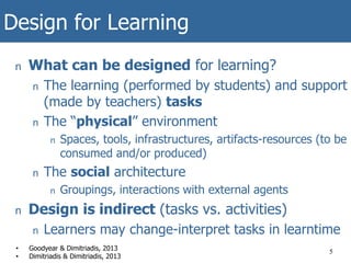 Design for Learning
n What can be designed for learning?
n The learning (performed by students) and support
(made by teachers) tasks
n The “physical” environment
n Spaces, tools, infrastructures, artifacts-resources (to be
consumed and/or produced)
n The social architecture
n Groupings, interactions with external agents
n Design is indirect (tasks vs. activities)
n Learners may change-interpret tasks in learntime
5• Goodyear & Dimitriadis, 2013
• Dimitriadis & Dimitriadis, 2013
 
