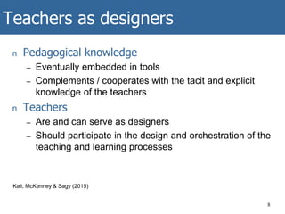 Teachers as designers
n Pedagogical knowledge
– Eventually embedded in tools
– Complements / cooperates with the tacit and explicit
knowledge of the teachers
n Teachers
– Are and can serve as designers
– Should participate in the design and orchestration of the
teaching and learning processes
8
Kali, McKenney & Sagy (2015)
 