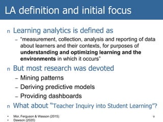 LA definition and initial focus
n Learning analytics is defined as
– “measurement, collection, analysis and reporting of data
about learners and their contexts, for purposes of
understanding and optimizing learning and the
environments in which it occurs”
n But most research was devoted
– Mining patterns
– Deriving predictive models
– Providing dashboards
n What about “Teacher Inquiry into Student Learning”?
9• Mor, Ferguson & Wasson (2015)
• Dawson (2020)
 