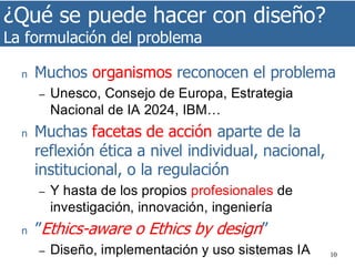 ¿Qué se puede hacer con diseño?
La formulación del problema
10
n Muchos organismos reconocen el problema
– Unesco, Consejo de Europa, Estrategia
Nacional de IA 2024, IBM…
n Muchas facetas de acción aparte de la
reflexión ética a nivel individual, nacional,
institucional, o la regulación
– Y hasta de los propios profesionales de
investigación, innovación, ingeniería
n ”Ethics-aware o Ethics by design”
– Diseño, implementación y uso sistemas IA
 