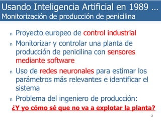 Usando Inteligencia Artificial en 1989 …
Monitorización de producción de penicilina
2
n Proyecto europeo de control industrial
n Monitorizar y controlar una planta de
producción de penicilina con sensores
mediante software
n Uso de redes neuronales para estimar los
parámetros más relevantes e identificar el
sistema
n Problema del ingeniero de producción:
¿Y yo cómo sé que no va a explotar la planta?
 