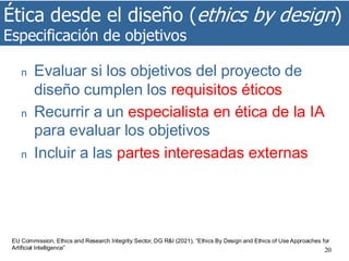 Ética desde el diseño (ethics by design)
Especificación de objetivos
20
n Evaluar si los objetivos del proyecto de
diseño cumplen los requisitos éticos
n Recurrir a un especialista en ética de la IA
para evaluar los objetivos
n Incluir a las partes interesadas externas
EU Commission, Ethics and Research Integrity Sector, DG R&I (2021), “Ethics By Design and Ethics of Use Approaches for
Artificial Intelligence”
 