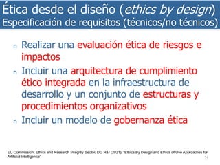 Ética desde el diseño (ethics by design)
Especificación de requisitos (técnicos/no técnicos)
21
n Realizar una evaluación ética de riesgos e
impactos
n Incluir una arquitectura de cumplimiento
ético integrada en la infraestructura de
desarrollo y un conjunto de estructuras y
procedimientos organizativos
n Incluir un modelo de gobernanza ética
EU Commission, Ethics and Research Integrity Sector, DG R&I (2021), “Ethics By Design and Ethics of Use Approaches for
Artificial Intelligence”
 
