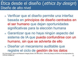 Ética desde el diseño (ethics by design)
Diseño de alto nivel
22
n Verificar que el diseño permite una interfaz
basada en principios de diseño centrados en
el ser humano que dejan oportunidades
significativas para la elección humana
n Garantizar que no haya ningún aspecto del
sistema de IA que pueda confundirse con un
humano, sin que se advierta de ello
n Diseñar un mecanismo auditable que
registre el ciclo de gestión de los datos
EU Commission, Ethics and Research Integrity Sector, DG R&I (2021), “Ethics By Design and Ethics of Use Approaches for
Artificial Intelligence”
 