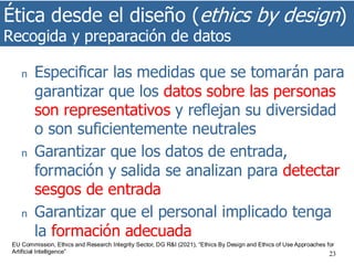 Ética desde el diseño (ethics by design)
Recogida y preparación de datos
23
n Especificar las medidas que se tomarán para
garantizar que los datos sobre las personas
son representativos y reflejan su diversidad
o son suficientemente neutrales
n Garantizar que los datos de entrada,
formación y salida se analizan para detectar
sesgos de entrada
n Garantizar que el personal implicado tenga
la formación adecuada
EU Commission, Ethics and Research Integrity Sector, DG R&I (2021), “Ethics By Design and Ethics of Use Approaches for
Artificial Intelligence”
 