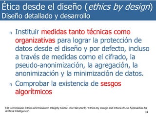 Ética desde el diseño (ethics by design)
Diseño detallado y desarrollo
24
n Instituir medidas tanto técnicas como
organizativas para lograr la protección de
datos desde el diseño y por defecto, incluso
a través de medidas como el cifrado, la
pseudo-anonimización, la agregación, la
anonimización y la minimización de datos.
n Comprobar la existencia de sesgos
algorítmicos
EU Commission, Ethics and Research Integrity Sector, DG R&I (2021), “Ethics By Design and Ethics of Use Approaches for
Artificial Intelligence”
 