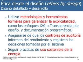 Ética desde el diseño (ethics by design)
Diseño detallado y desarrollo
25
n Utilizar metodologías y herramientas
formales para garantizar la explicabilidad,
como los enfoques XAI o Transparencia por
diseño, y documentación programática.
n Asegurarse de que los controles de auditoría
informen del rendimiento y registren las
decisiones tomadas por el sistema
n Seguir prácticas de uso sostenible de la
energía
EU Commission, Ethics and Research Integrity Sector, DG R&I (2021), “Ethics By Design and Ethics of Use Approaches for
Artificial Intelligence”
 