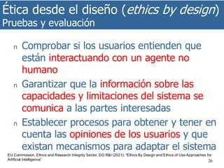 Ética desde el diseño (ethics by design)
Pruebas y evaluación
26
n Comprobar si los usuarios entienden que
están interactuando con un agente no
humano
n Garantizar que la información sobre las
capacidades y limitaciones del sistema se
comunica a las partes interesadas
n Establecer procesos para obtener y tener en
cuenta las opiniones de los usuarios y que
existan mecanismos para adaptar el sistema
EU Commission, Ethics and Research Integrity Sector, DG R&I (2021), “Ethics By Design and Ethics of Use Approaches for
Artificial Intelligence”
 
