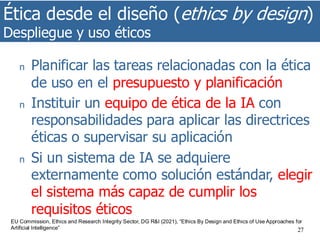 Ética desde el diseño (ethics by design)
Despliegue y uso éticos
27
n Planificar las tareas relacionadas con la ética
de uso en el presupuesto y planificación
n Instituir un equipo de ética de la IA con
responsabilidades para aplicar las directrices
éticas o supervisar su aplicación
n Si un sistema de IA se adquiere
externamente como solución estándar, elegir
el sistema más capaz de cumplir los
requisitos éticos
EU Commission, Ethics and Research Integrity Sector, DG R&I (2021), “Ethics By Design and Ethics of Use Approaches for
Artificial Intelligence”
 