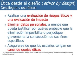 Ética desde el diseño (ethics by design)
Despliegue y uso éticos
28
n Realizar una evaluación de riesgos éticos y
una evaluación de impacto
n Eliminar datos personales, a menos que
pueda justificar por qué es probable que la
eliminación imposibilite o perjudique
gravemente la consecución de sus fines
específicos
n Asegurarse de que los usuarios tengan un
canal de quejas éticas
EU Commission, Ethics and Research Integrity Sector, DG R&I (2021), “Ethics By Design and Ethics of Use Approaches for
Artificial Intelligence”
 