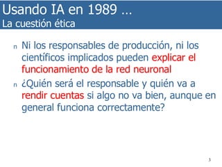 Usando IA en 1989 …
La cuestión ética
3
n Ni los responsables de producción, ni los
científicos implicados pueden explicar el
funcionamiento de la red neuronal
n ¿Quién será el responsable y quién va a
rendir cuentas si algo no va bien, aunque en
general funciona correctamente?
 