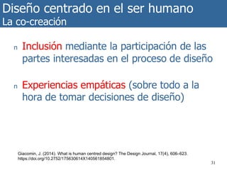 Diseño centrado en el ser humano
La co-creación
31
n Inclusión mediante la participación de las
partes interesadas en el proceso de diseño
n Experiencias empáticas (sobre todo a la
hora de tomar decisiones de diseño)
Giacomin, J. (2014). What is human centred design? The Design Journal, 17(4), 606–623.
https://doi.org/10.2752/175630614X140561854801.
 