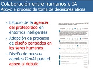 Colaboración entre humanos e IA
Apoyo a proceso de toma de decisiones éticas
35
n Estudio de la agencia
del profesorado en
entornos inteligentes
n Adopción de procesos
de diseño centrados en
los seres humanos
n Diseño de nuevos
agentes GenAI para el
apoyo al debate
 